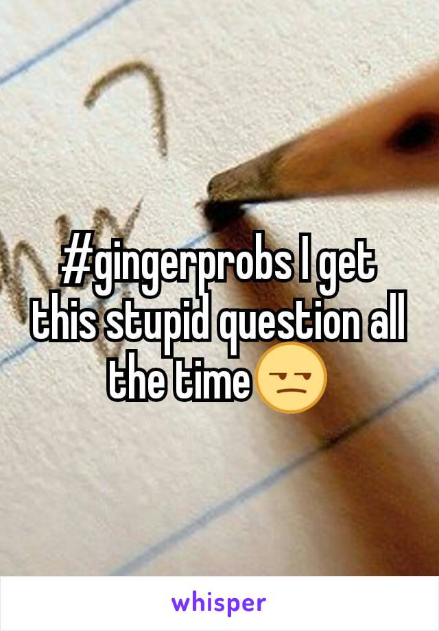 #gingerprobs I get this stupid question all the time😒