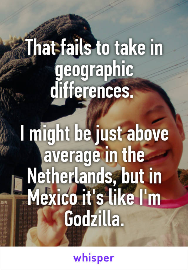 That fails to take in geographic differences. 

I might be just above average in the Netherlands, but in Mexico it's like I'm Godzilla.