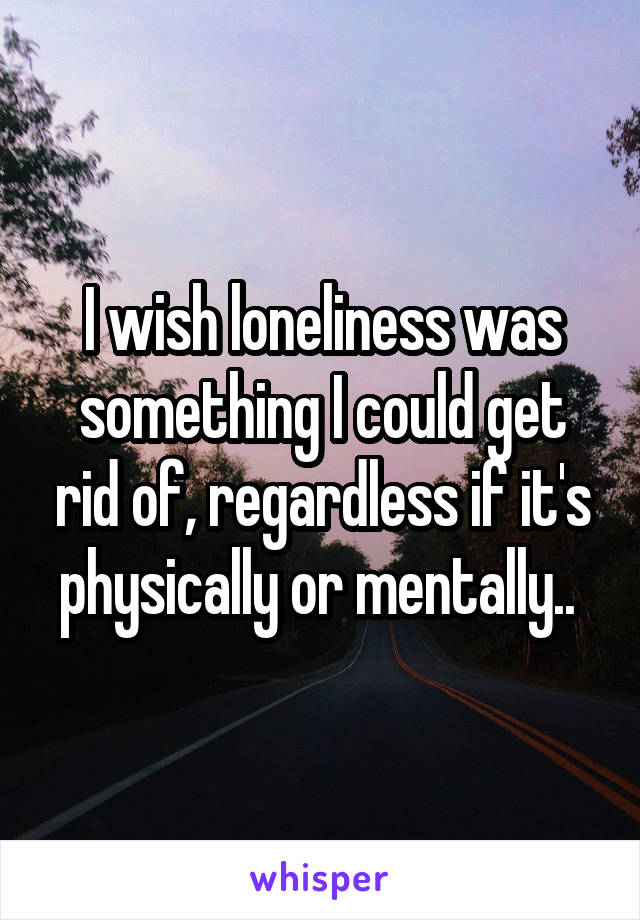 I wish loneliness was something I could get rid of, regardless if it's physically or mentally.. 