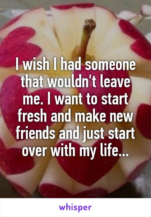 I wish I had someone that wouldn't leave me. I want to start fresh and make new friends and just start over with my life...