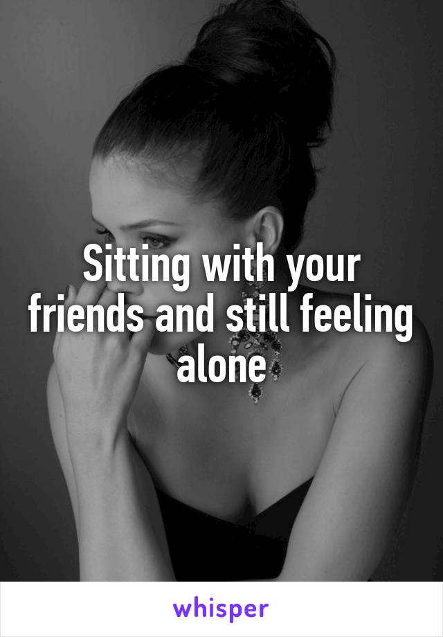 Sitting with your friends and still feeling alone