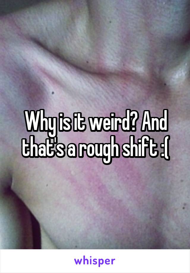 Why is it weird? And that's a rough shift :(