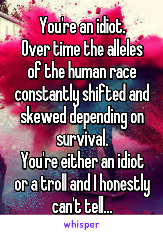 You're an idiot.
Over time the alleles of the human race constantly shifted and skewed depending on survival.
You're either an idiot or a troll and I honestly can't tell...