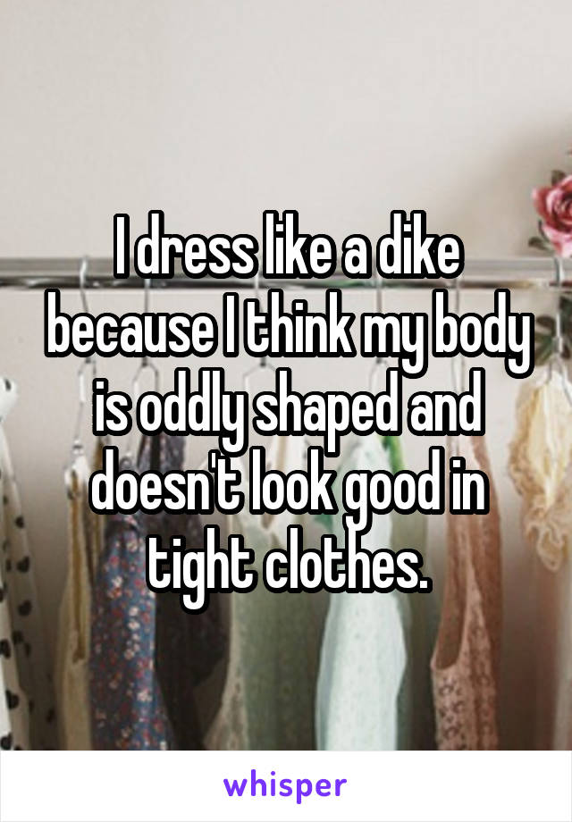 I dress like a dike because I think my body is oddly shaped and doesn't look good in tight clothes.