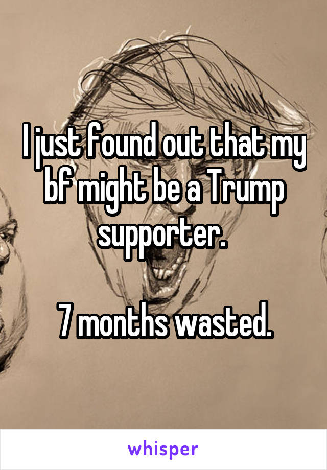 I just found out that my bf might be a Trump supporter. 

7 months wasted.