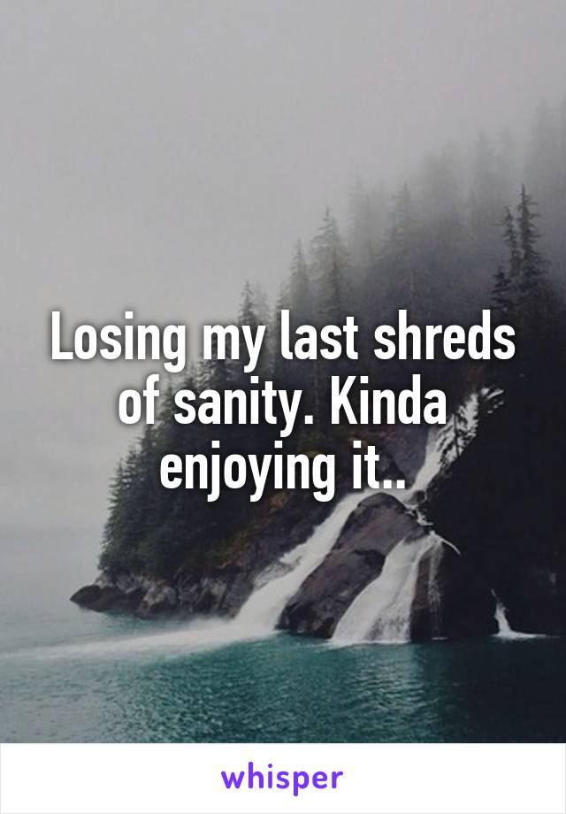 Losing my last shreds of sanity. Kinda enjoying it..