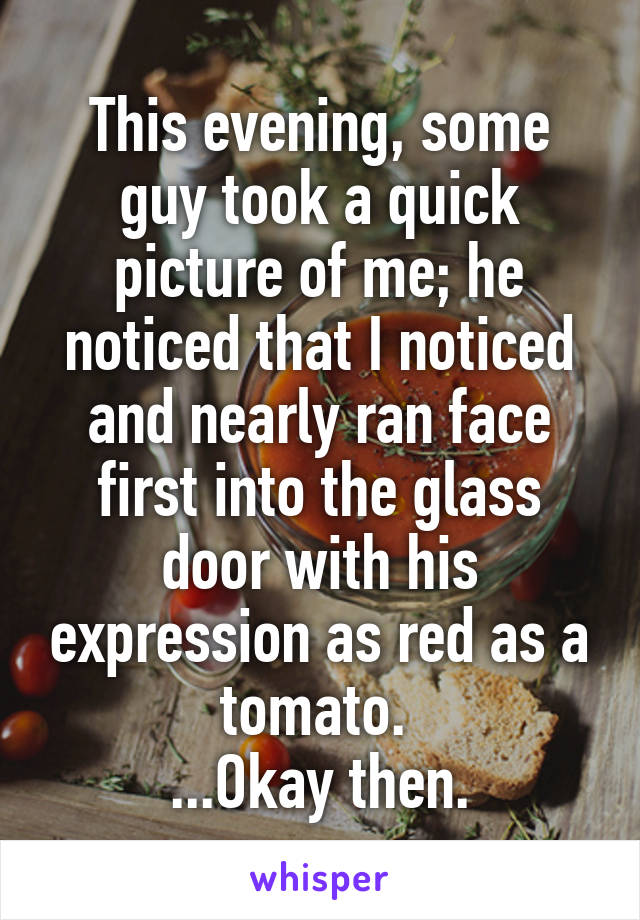 This evening, some guy took a quick picture of me; he noticed that I noticed and nearly ran face first into the glass door with his expression as red as a tomato. 
...Okay then.