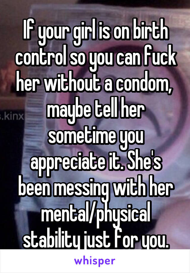 If your girl is on birth control so you can fuck her without a condom,  maybe tell her sometime you appreciate it. She's been messing with her mental/physical stability just for you.