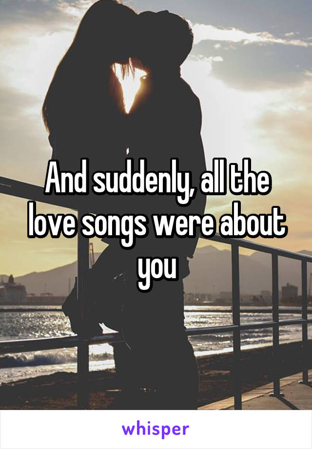 And suddenly, all the love songs were about you