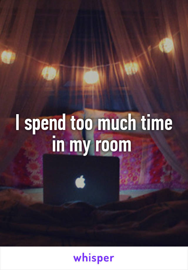 I spend too much time in my room 