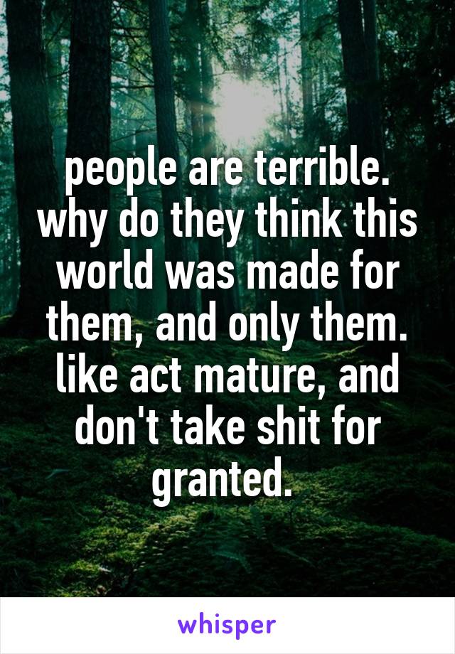 people are terrible. why do they think this world was made for them, and only them. like act mature, and don't take shit for granted. 