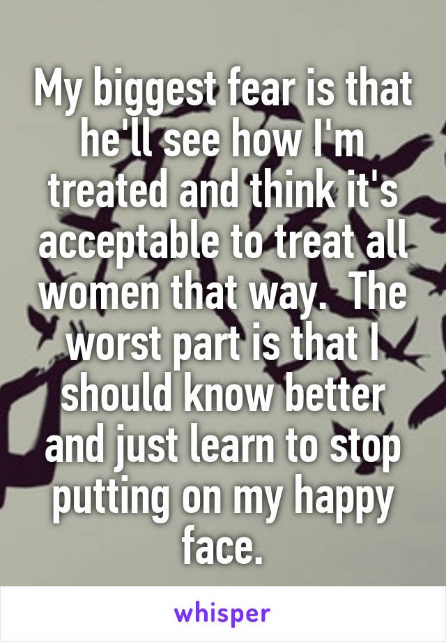 My biggest fear is that he'll see how I'm treated and think it's acceptable to treat all women that way.  The worst part is that I should know better and just learn to stop putting on my happy face.