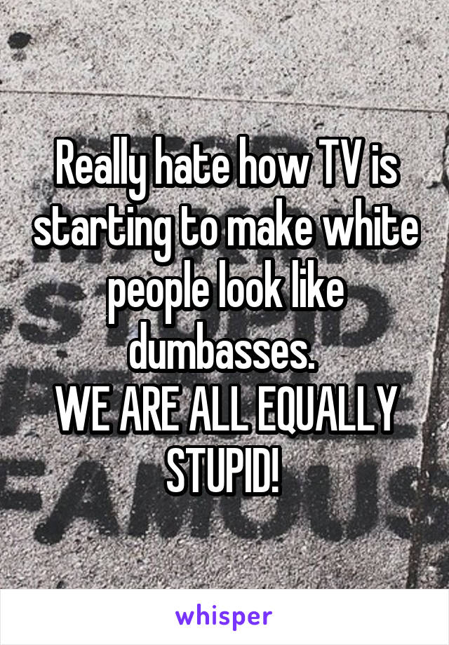 Really hate how TV is starting to make white people look like dumbasses. 
WE ARE ALL EQUALLY STUPID! 