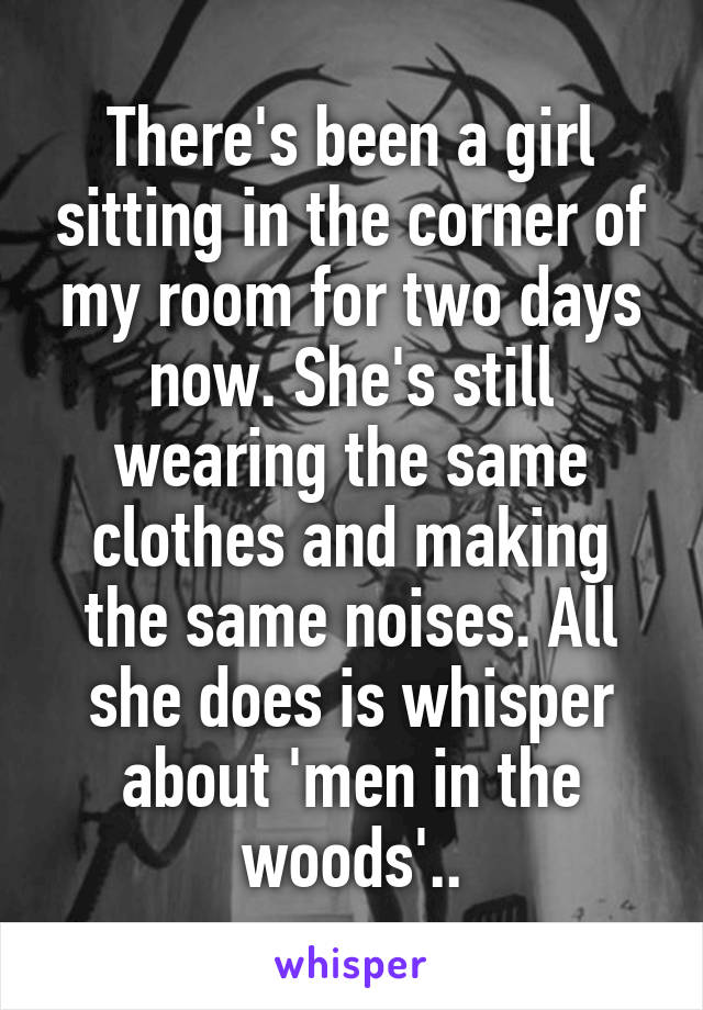 There's been a girl sitting in the corner of my room for two days now. She's still wearing the same clothes and making the same noises. All she does is whisper about 'men in the woods'..