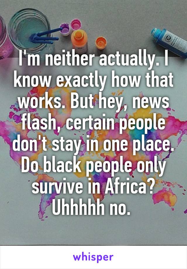 I'm neither actually. I know exactly how that works. But hey, news flash, certain people don't stay in one place. Do black people only survive in Africa? Uhhhhh no. 