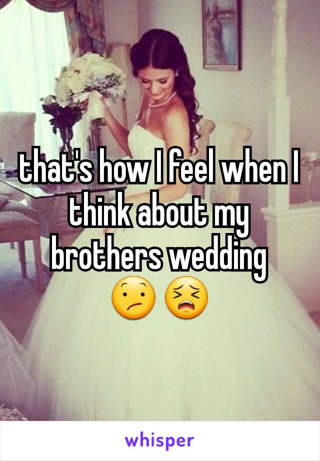 that's how I feel when I think about my brothers wedding     😕😣