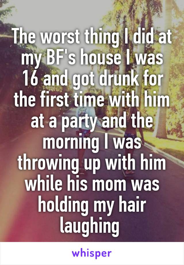 The worst thing I did at my BF's house I was 16 and got drunk for the first time with him at a party and the morning I was throwing up with him while his mom was holding my hair laughing 