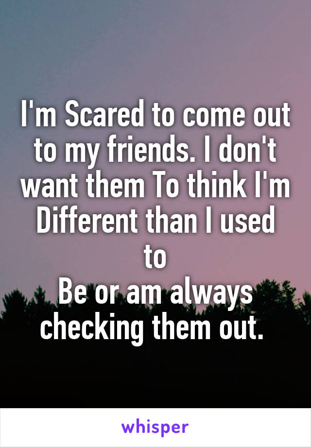 I'm Scared to come out to my friends. I don't want them To think I'm
Different than I used to
Be or am always checking them out. 