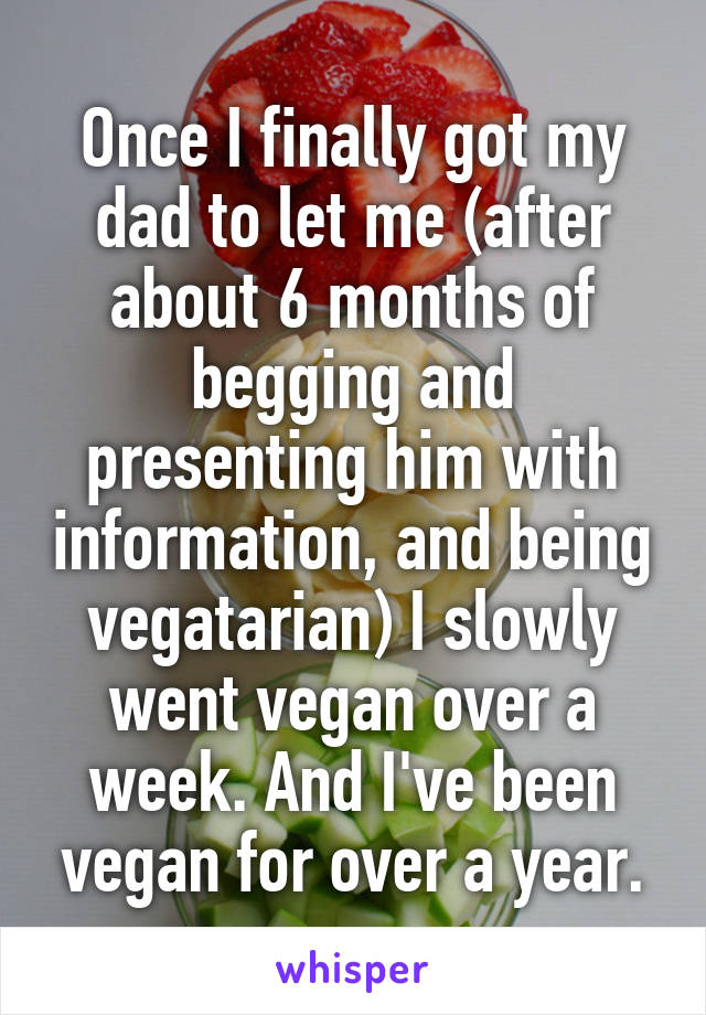 Once I finally got my dad to let me (after about 6 months of begging and presenting him with information, and being vegatarian) I slowly went vegan over a week. And I've been vegan for over a year.