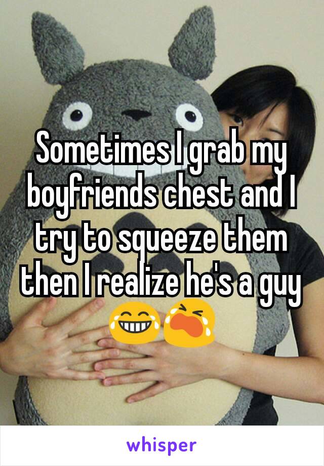 Sometimes I grab my boyfriends chest and I try to squeeze them then I realize he's a guy 😂😭