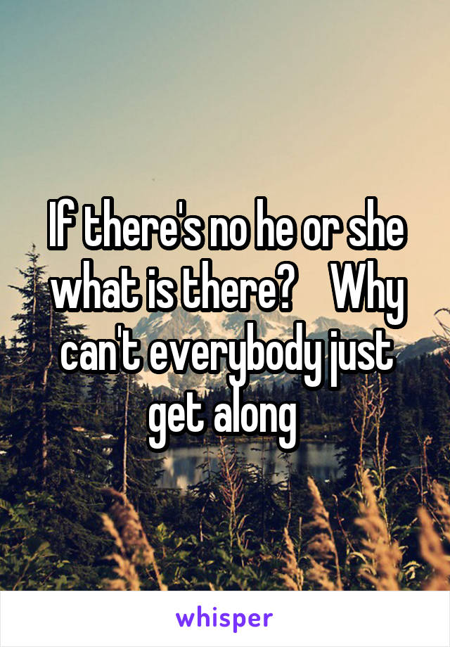 If there's no he or she what is there?    Why can't everybody just get along 