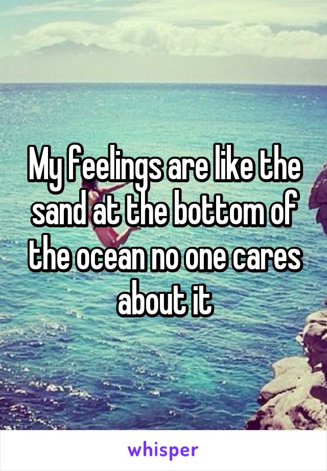 My feelings are like the sand at the bottom of the ocean no one cares about it