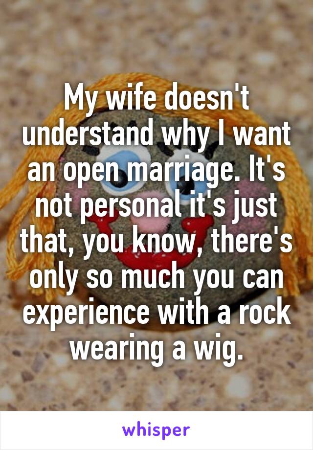 My wife doesn't understand why I want an open marriage. It's not personal it's just that, you know, there's only so much you can experience with a rock wearing a wig.