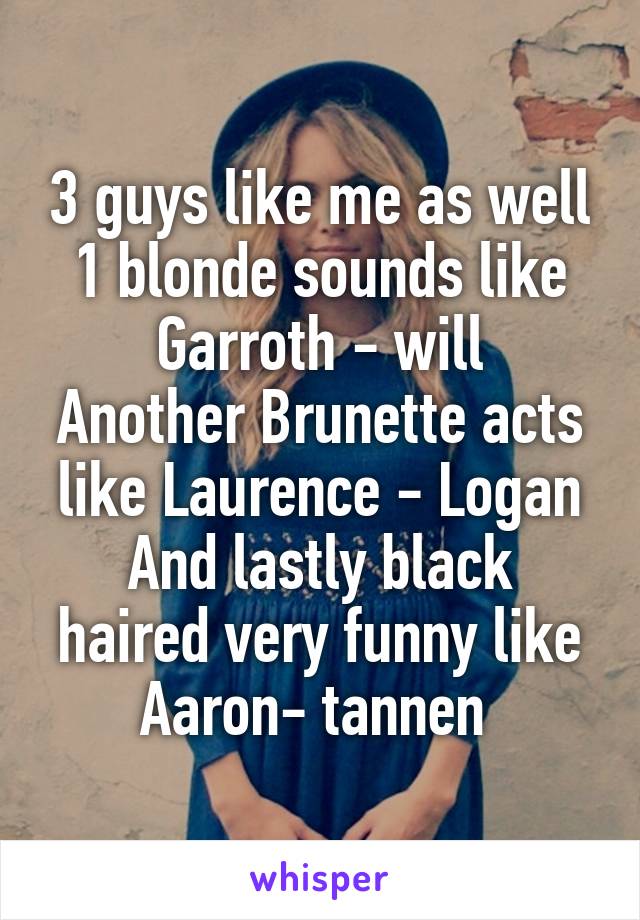 3 guys like me as well
1 blonde sounds like Garroth - will
Another Brunette acts like Laurence - Logan
And lastly black haired very funny like Aaron- tannen 