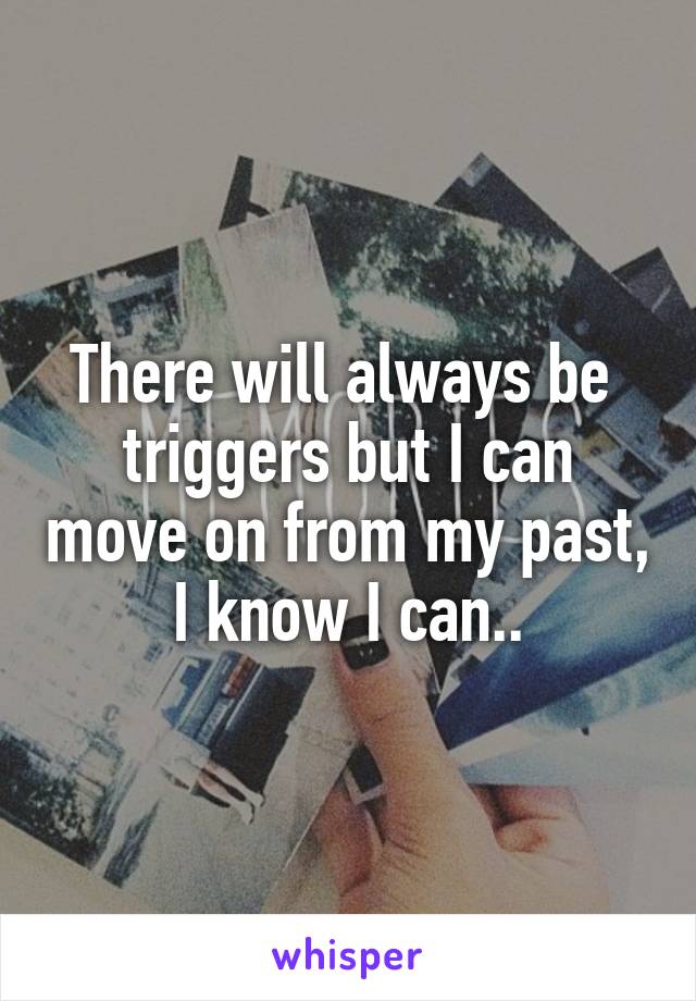 There will always be  triggers but I can move on from my past, I know I can..