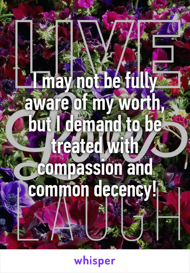 I may not be fully aware of my worth, but I demand to be treated with compassion and common decency! 