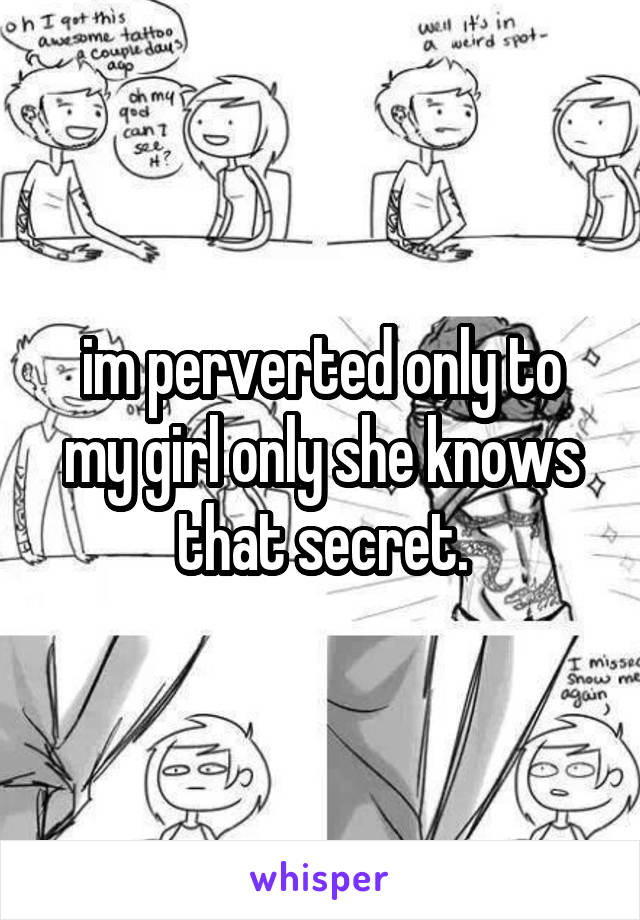 im perverted only to my girl only she knows that secret.