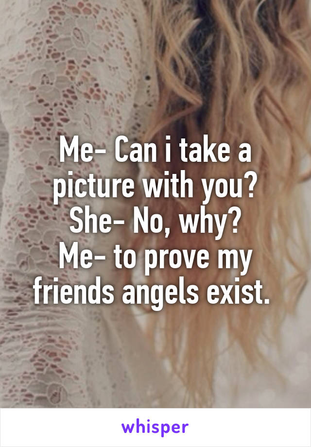 Me- Can i take a picture with you?
She- No, why?
Me- to prove my friends angels exist. 