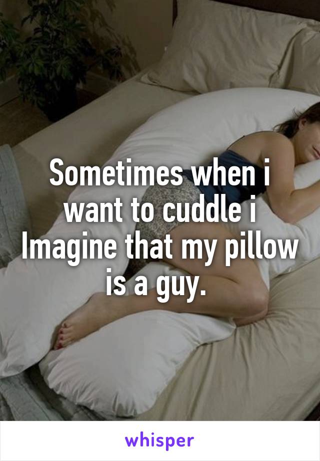 Sometimes when i want to cuddle i Imagine that my pillow is a guy. 