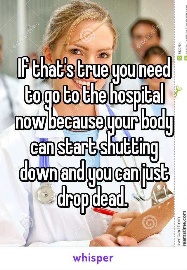 If that's true you need to go to the hospital now because your body can start shutting down and you can just drop dead. 