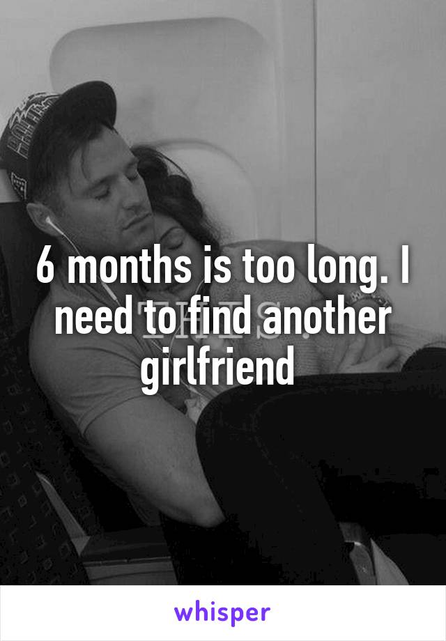 6 months is too long. I need to find another girlfriend 