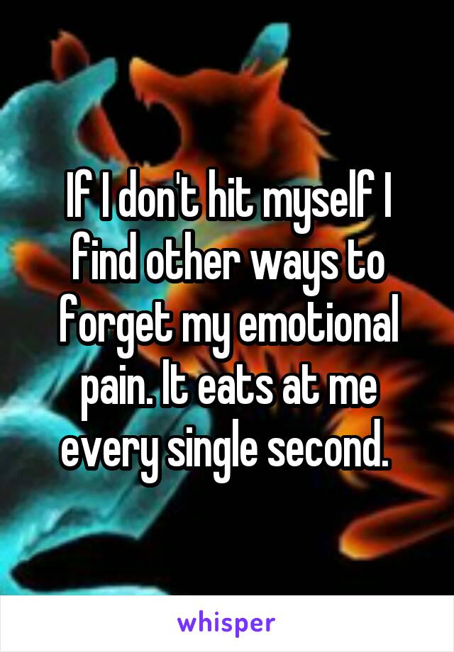 If I don't hit myself I find other ways to forget my emotional pain. It eats at me every single second. 