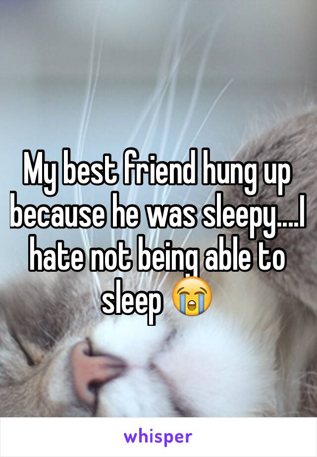 My best friend hung up because he was sleepy....I hate not being able to sleep 😭