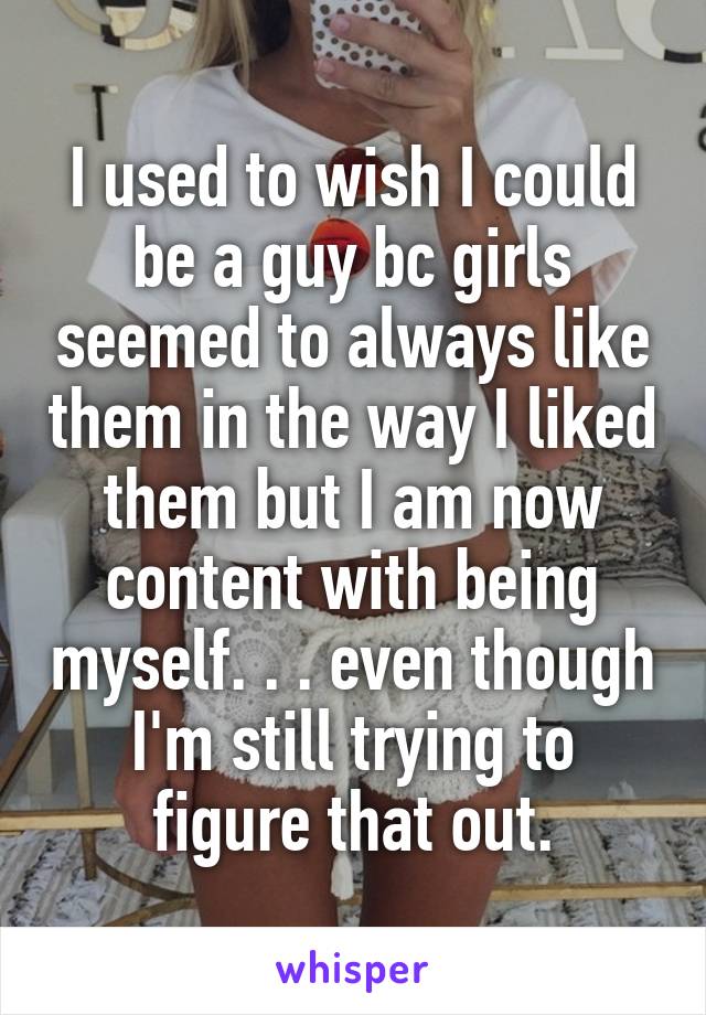 I used to wish I could be a guy bc girls seemed to always like them in the way I liked them but I am now content with being myself. . . even though I'm still trying to figure that out.