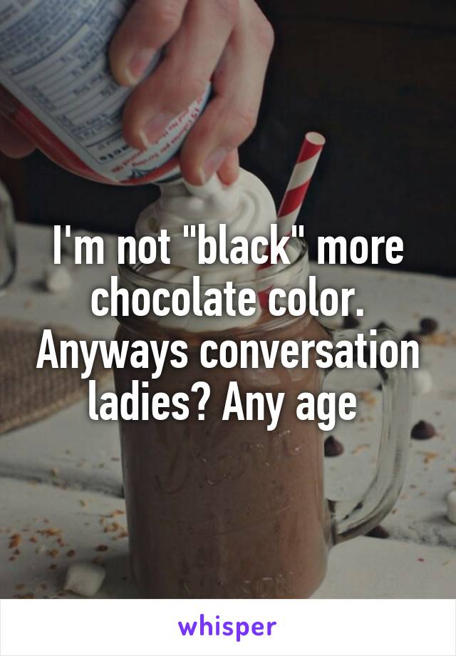 I'm not "black" more chocolate color. Anyways conversation ladies? Any age 