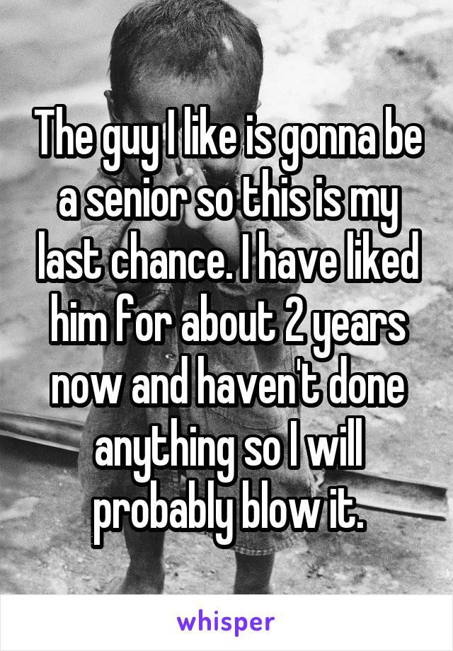 The guy I like is gonna be a senior so this is my last chance. I have liked him for about 2 years now and haven't done anything so I will probably blow it.