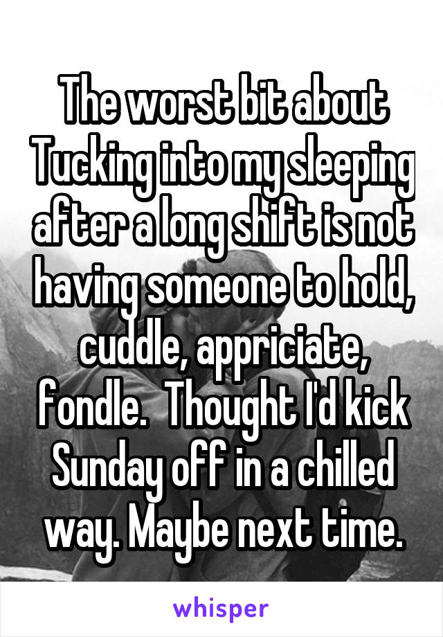 The worst bit about Tucking into my sleeping after a long shift is not having someone to hold, cuddle, appriciate, fondle.  Thought I'd kick Sunday off in a chilled way. Maybe next time.