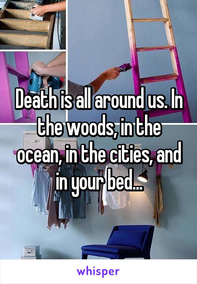 Death is all around us. In the woods, in the ocean, in the cities, and in your bed...