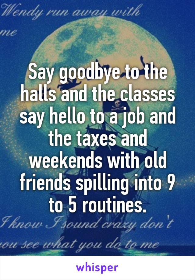 Say goodbye to the halls and the classes say hello to a job and the taxes and weekends with old friends spilling into 9 to 5 routines.