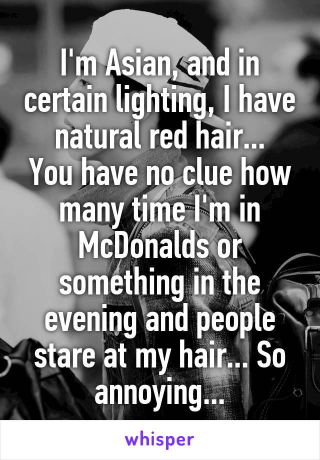I'm Asian, and in certain lighting, I have natural red hair...
You have no clue how many time I'm in McDonalds or something in the evening and people stare at my hair... So annoying...