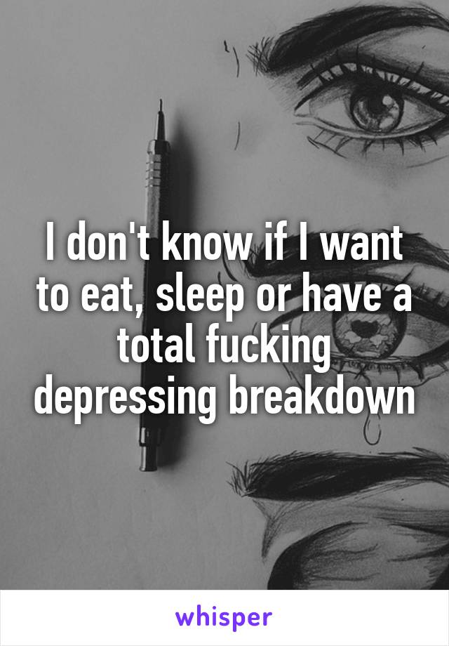 I don't know if I want to eat, sleep or have a total fucking depressing breakdown