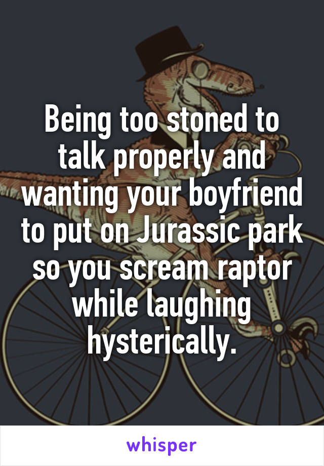 Being too stoned to talk properly and wanting your boyfriend to put on Jurassic park so you scream raptor while laughing hysterically.