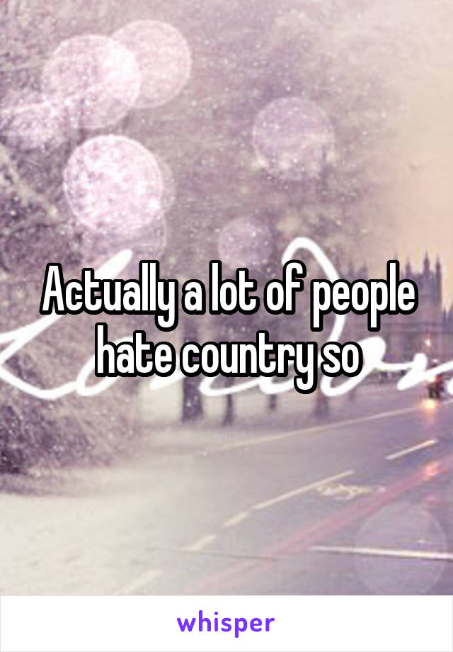 Actually a lot of people hate country so