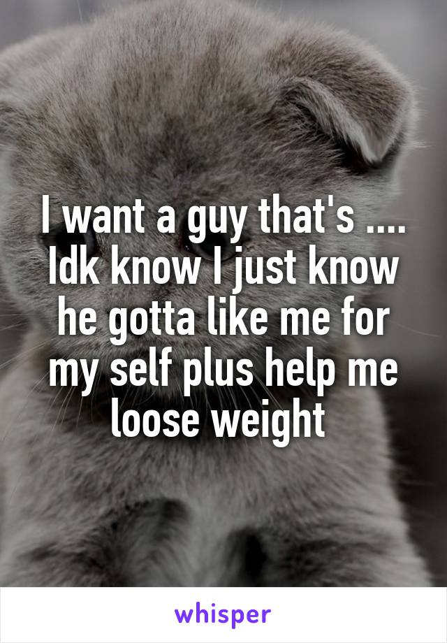 I want a guy that's ....
Idk know I just know he gotta like me for my self plus help me loose weight 