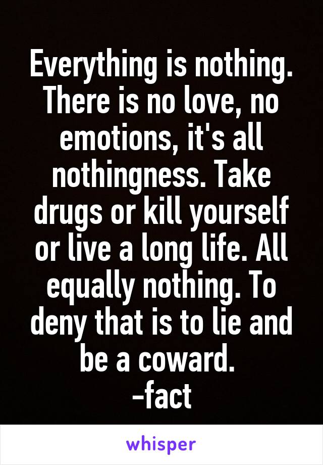 Everything is nothing. There is no love, no emotions, it's all nothingness. Take drugs or kill yourself or live a long life. All equally nothing. To deny that is to lie and be a coward. 
-fact