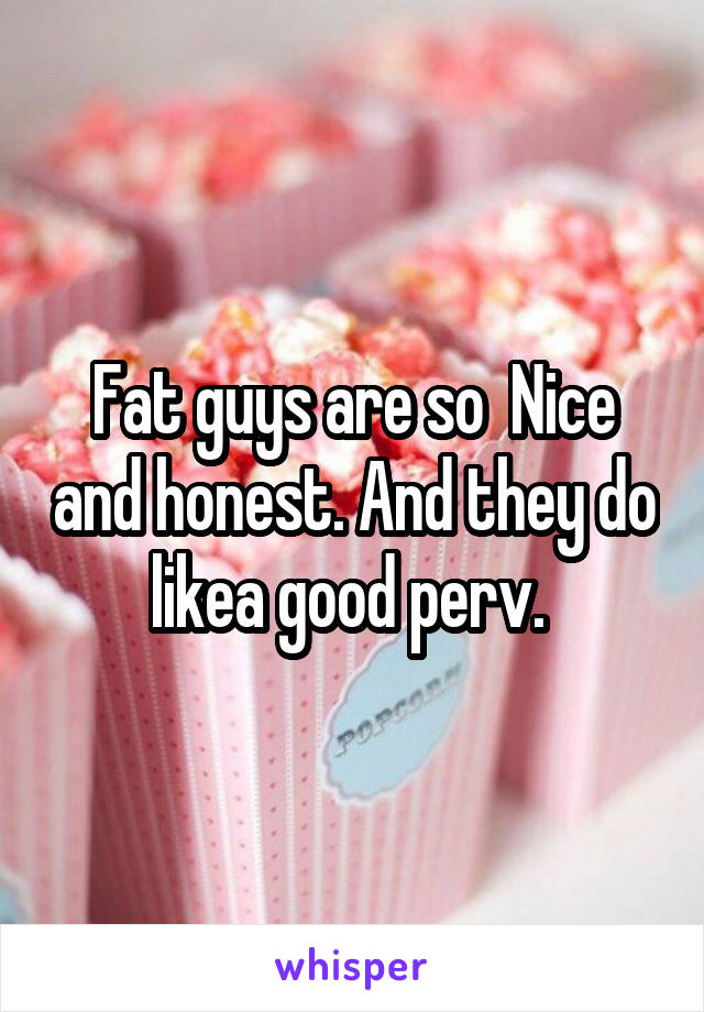 Fat guys are so  Nice and honest. And they do likea good perv. 